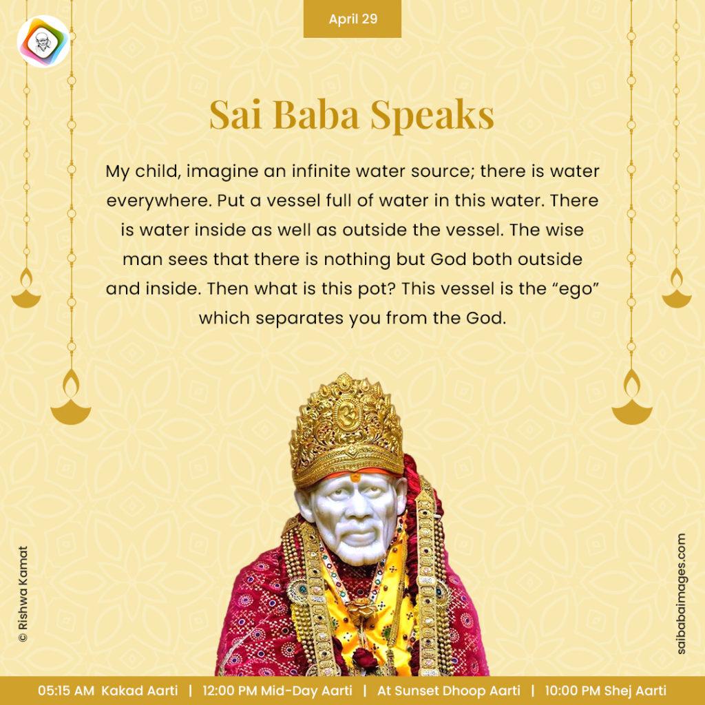 Ask Sai Baba - Sai Baba Answers - "My child, imagine an infinite water source; there is water everywhere. Put a vessel full of water in this water. There is water inside as well as outside the vessel. The wise man sees that there is nothing but God both outside and inside. Then what is this pot? This vessel is the "ego" which separates you from the God".