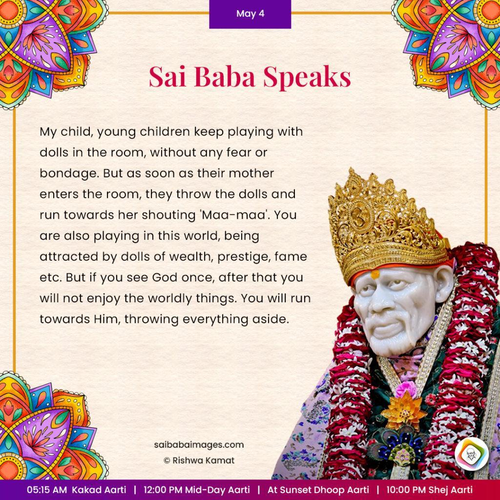 Ask Sai Baba - Sai Baba Answers - "My child, young children keep playing with dolls in the room, without any fear or bondage. But as soon as their mother enters the room, they throw the dolls and run towards her shouting 'Maa-maa'. You are also playing in this world, being attracted by dolls of wealth, prestige, fame, etc. But if you see God once, after that you will not enjoy the worldly things. You will run towards Him, throwing everything aside".