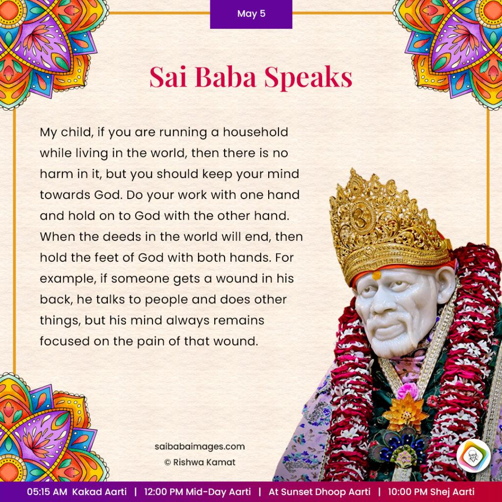 Ask Sai Baba - Sai Baba Answers - "My child, if you are running a household while living in the world, then there is no harm in it, but you should keep your mind towards God. Do your work with one hand and hold on to God with the other hand. When the deeds in the world will end, then hold the Feet of God with both hands. For example, if someone gets a wound in his back, he talks to people and does other things, but his mind alway remains focused on the pain of that wound".