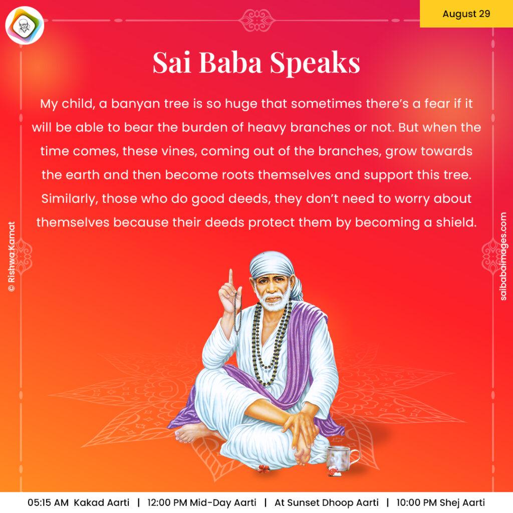 August 29 - Sai Baba Daily Messages Quotes Sayings - Ask Sai Baba - Sai Baba Answers - "My child, a banyan tree is so huge that sometimes there's a fear if it will be able to bear the burden of heavy branches or not. But when the time comes, these vines, coming out of the branches, grow towards the earth and then become roots themselves and support this tree. Similarly, those who do good deeds, they don't need to worry about themselves because their deeds protect them by becoming a shield".