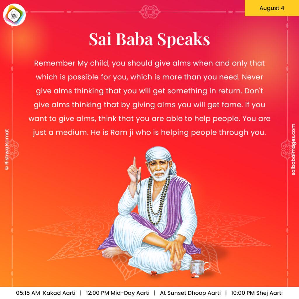 Ask Sai Baba - Sai Baba Answers - "Remember My child, you should give alms when and only that which is possible for you, which is more than you need. Never give alms thinking that you will get something in return. Don't give alms thinking that by giving alms you will get fame. If you want to give alms, think that you are able to help people. You are just a medium. He is Ram ji Who is helping people through you".