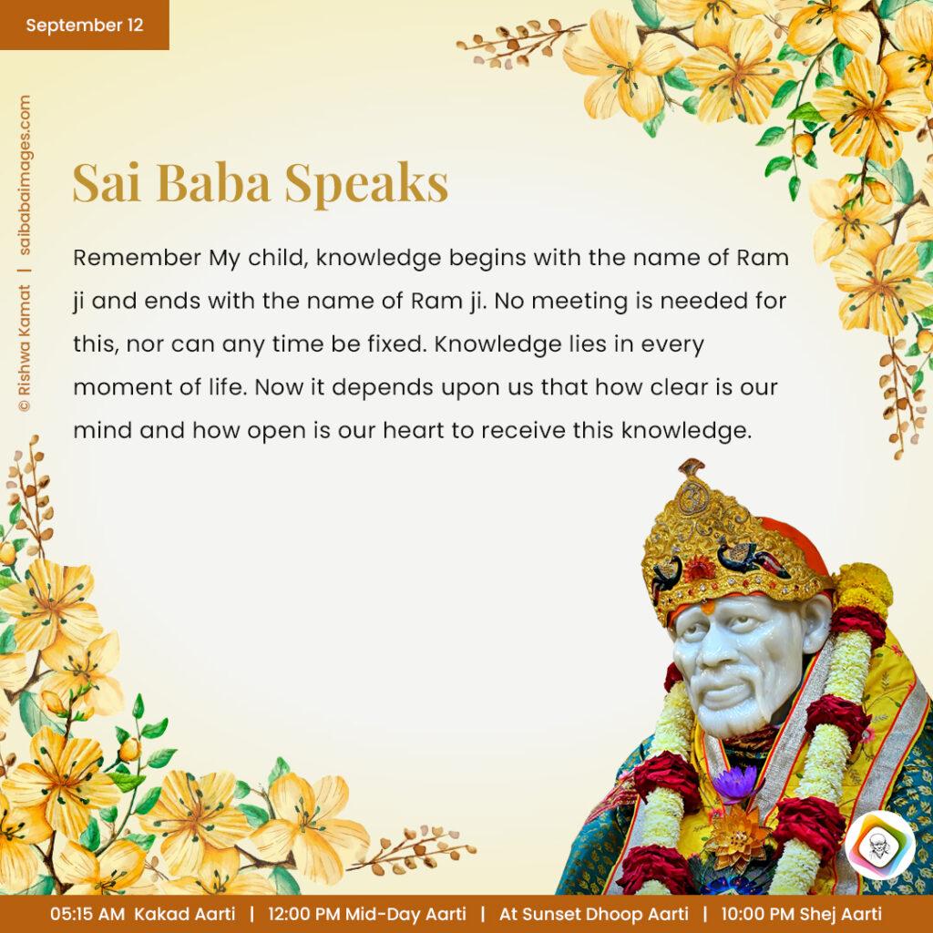 September 12 - Sai Baba Daily Messages Quotes Sayings - Ask Sai Baba - Sai Baba Answers - "Remember My child, knowledge begins with the name of Ram ji ends with the name of Ram ji. No meeting is needed for this, nor can any time be fixed. Knowledge lies in every moment of life. Now it depends upon us that how clear is our mind and how open is our heart to receive this knowledge".