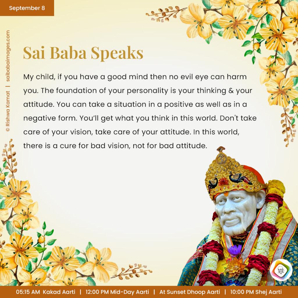 September 8 - Sai Baba Daily Messages Quotes Sayings - Ask Sai Baba - Sai Baba Answers - "My child, if you have a good mind then no evil eye can harm you. The foundation of your personality is your thinking and your attitude. You can take a situation in a positive as well as in a negative form. You'll get what you think in this world. Don't take care of your vision, take care of your attitude. In this world, there is a cure for bad vision, not for bad attitude".